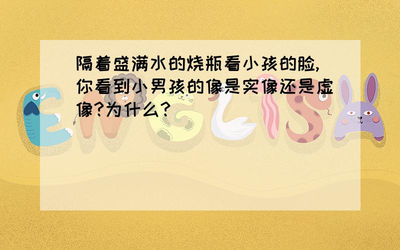 隔着盛满水的烧瓶看小孩的脸,你看到小男孩的像是实像还是虚像?为什么?