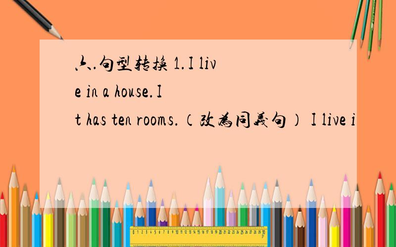 六．句型转换 1.I live in a house.It has ten rooms.（改为同义句） I live i