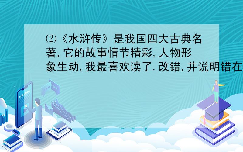 ⑵《水浒传》是我国四大古典名著,它的故事情节精彩,人物形象生动,我最喜欢读了.改错,并说明错在什么地