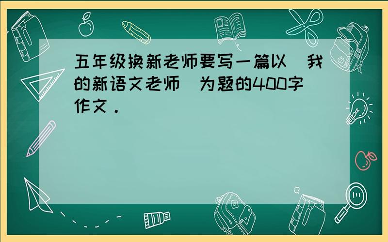 五年级换新老师要写一篇以（我的新语文老师）为题的400字作文。