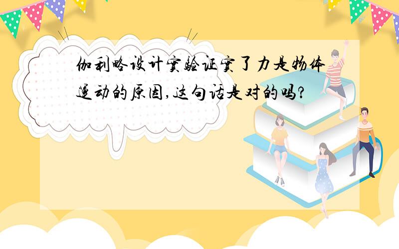 伽利略设计实验证实了力是物体运动的原因,这句话是对的吗?