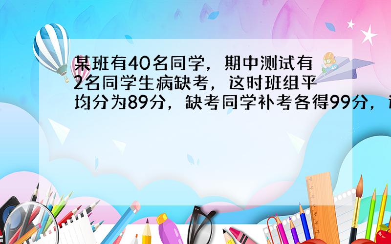 某班有40名同学，期中测试有2名同学生病缺考，这时班组平均分为89分，缺考同学补考各得99分，这个班期中平均分是多少分？