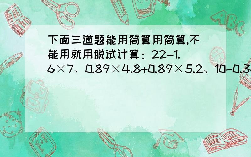 下面三道题能用简算用简算,不能用就用脱试计算：22-1.6×7、0.89×4.8+0.89×5.2、10-0.34-0.