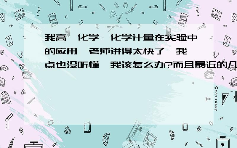 我高一化学【化学计量在实验中的应用】老师讲得太快了,我一点也没听懂,我该怎么办?而且最近的几次考试成绩我都是班级倒数第一