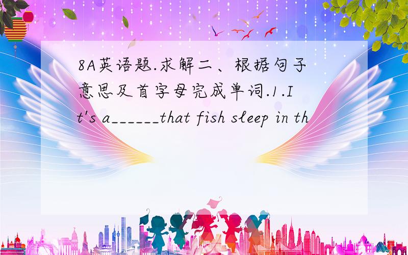 8A英语题.求解二、根据句子意思及首字母完成单词.1.It's a______that fish sleep in th