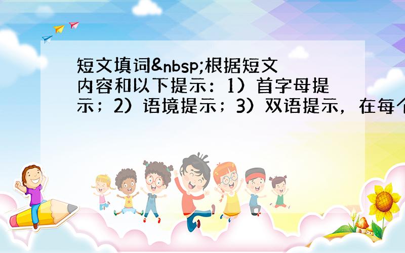 短文填词 根据短文内容和以下提示：1）首字母提示；2）语境提示；3）双语提示，在每个空格内填入一个适当的英语单