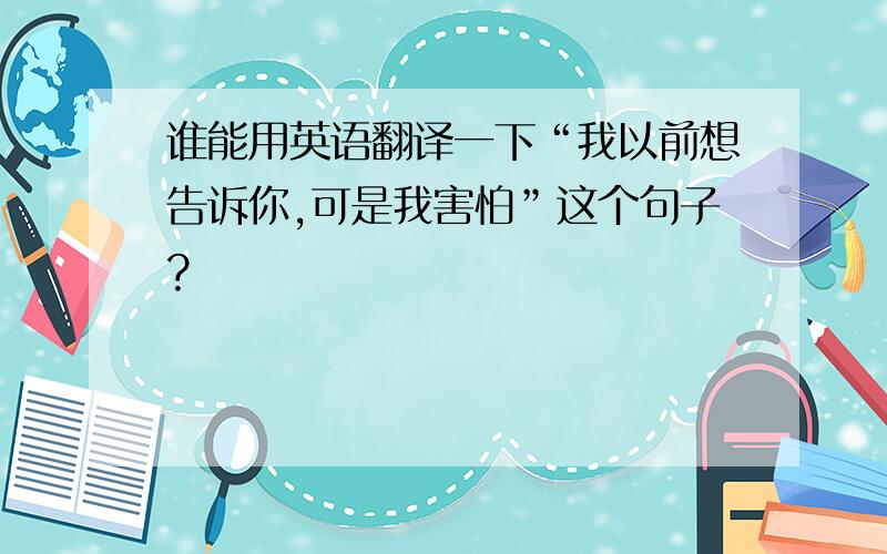 谁能用英语翻译一下“我以前想告诉你,可是我害怕”这个句子?