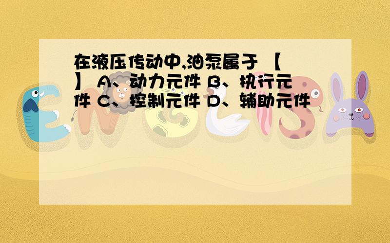 在液压传动中,油泵属于 【 】 A、动力元件 B、执行元件 C、控制元件 D、辅助元件