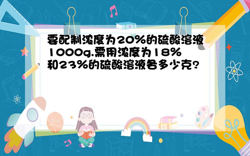 要配制浓度为20％的硫酸溶液1000g.需用浓度为18％和23％的硫酸溶液各多少克?