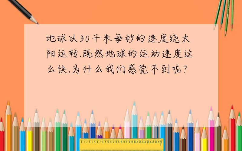 地球以30千米每秒的速度绕太阳运转.既然地球的运动速度这么快,为什么我们感觉不到呢?