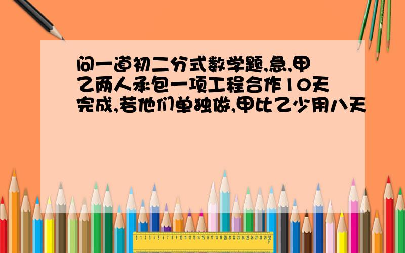 问一道初二分式数学题,急,甲乙两人承包一项工程合作10天完成,若他们单独做,甲比乙少用八天