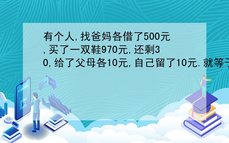 有个人,找爸妈各借了500元,买了一双鞋970元,还剩30,给了父母各10元,自己留了10元.就等于找父母借...