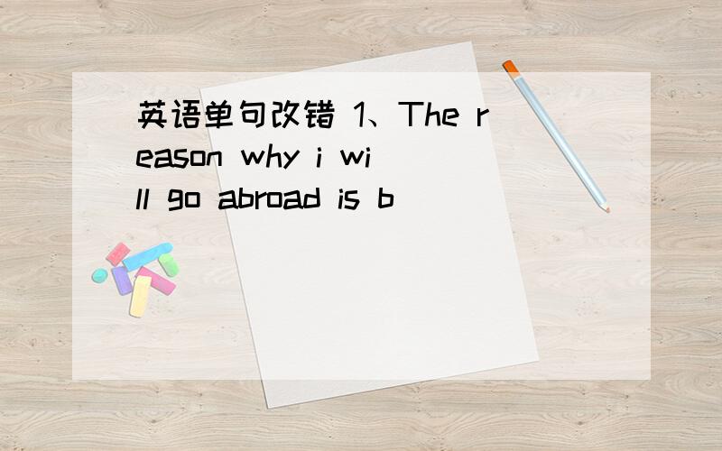 英语单句改错 1、The reason why i will go abroad is b