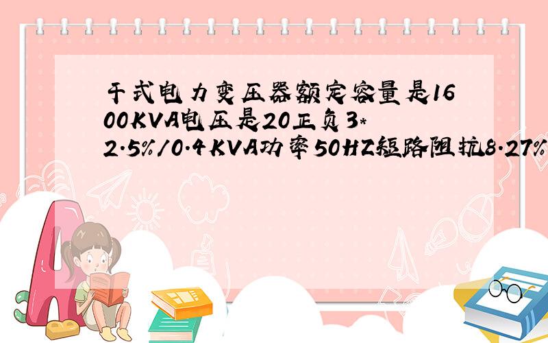 干式电力变压器额定容量是1600KVA电压是20正负3*2.5%/0.4KVA功率50HZ短路阻抗8.27%问他的额定电