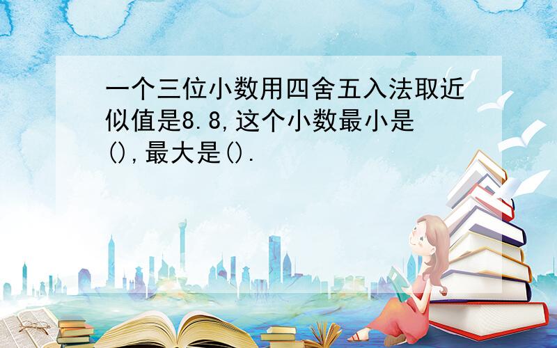 一个三位小数用四舍五入法取近似值是8.8,这个小数最小是(),最大是().