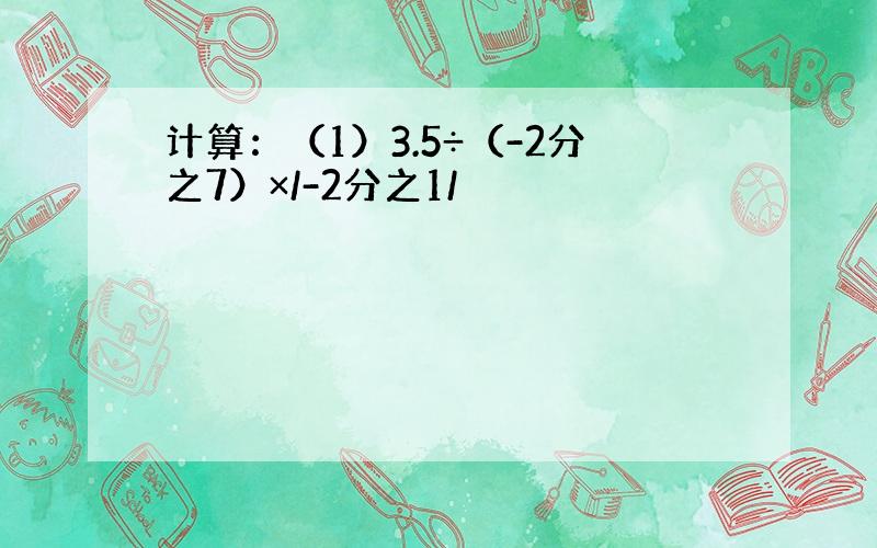 计算：（1）3.5÷（-2分之7）×/-2分之1/