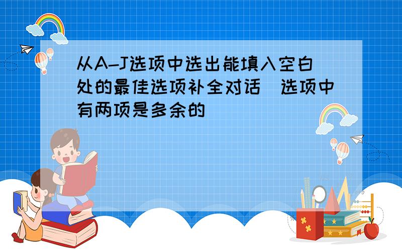 从A-J选项中选出能填入空白处的最佳选项补全对话（选项中有两项是多余的）