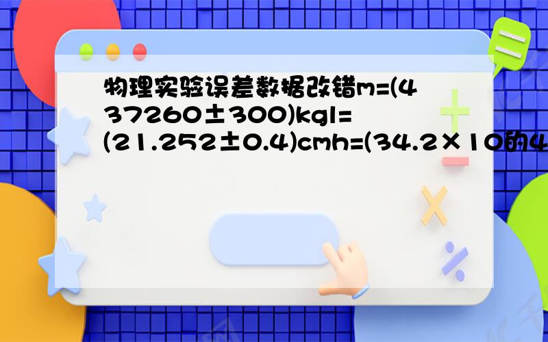 物理实验误差数据改错m=(437260±300)kgl=(21.252±0.4)cmh=(34.2×10的4次方±300