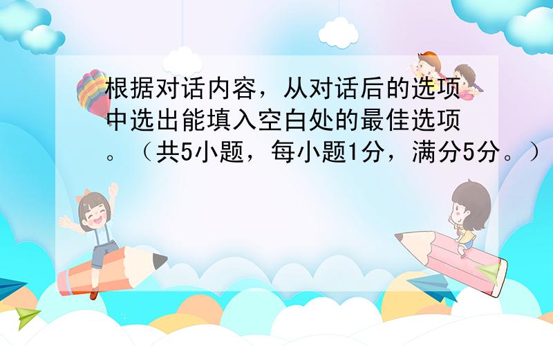 根据对话内容，从对话后的选项中选出能填入空白处的最佳选项。（共5小题，每小题1分，满分5分。）并在答题卡上将该项涂黑。选