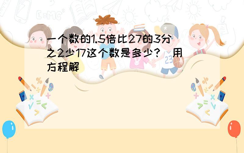 一个数的1.5倍比27的3分之2少17这个数是多少?(用方程解)