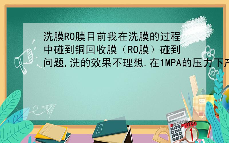 洗膜RO膜目前我在洗膜的过程中碰到铜回收膜（RO膜）碰到问题,洗的效果不理想.在1MPA的压力下产水为1.5M3/h.请