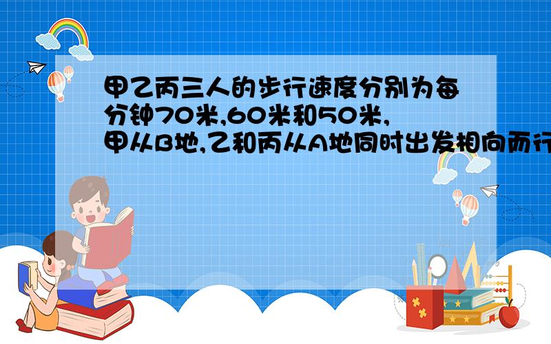 甲乙丙三人的步行速度分别为每分钟70米,60米和50米,甲从B地,乙和丙从A地同时出发相向而行,途中遇到乙