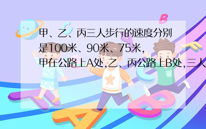 甲、乙、丙三人步行的速度分别是100米、90米、75米,甲在公路上A处,乙、丙公路上B处,三人同时出发,甲与