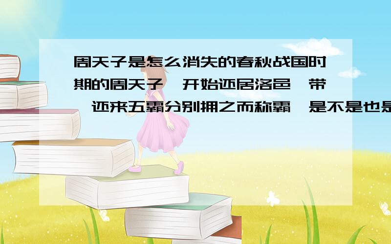 周天子是怎么消失的春秋战国时期的周天子一开始还居洛邑一带,还来五霸分别拥之而称霸,是不是也是“挟天子以令诸侯”,周天子是