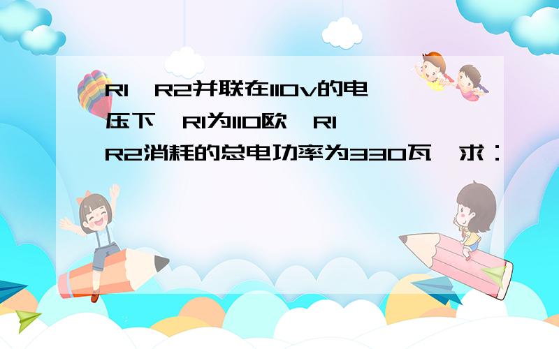 R1、R2并联在110v的电压下,R1为110欧,R1 R2消耗的总电功率为330瓦,求：