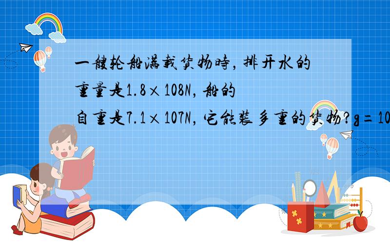 一艘轮船满载货物时，排开水的重量是1.8×108N，船的自重是7.1×107N，它能装多重的货物？g=10N/kg．