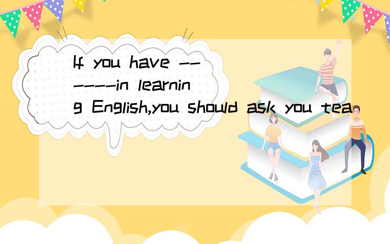 If you have ------in learning English,you should ask you tea