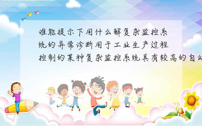 谁能提示下用什么解复杂监控系统的异常诊断用于工业生产过程控制的某种复杂监控系统具有较高的自动化程度,但监控过程中若发生故