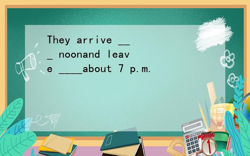 They arrive ___ noonand leave ____about 7 p.m.