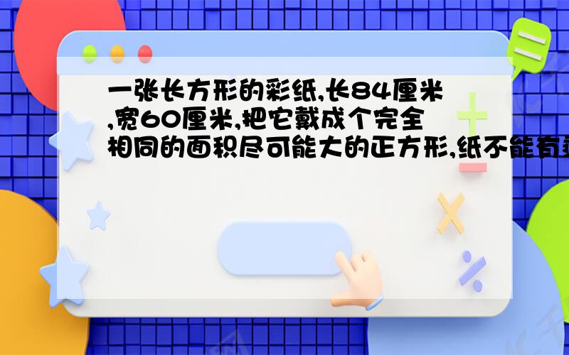 一张长方形的彩纸,长84厘米,宽60厘米,把它戴成个完全相同的面积尽可能大的正方形,纸不能有剩,至少裁