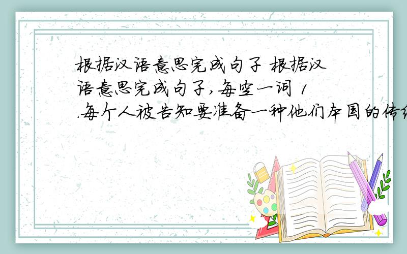 根据汉语意思完成句子 根据汉语意思完成句子,每空一词 1．每个人被告知要准备一种他们本国的传统食物.Everyone _