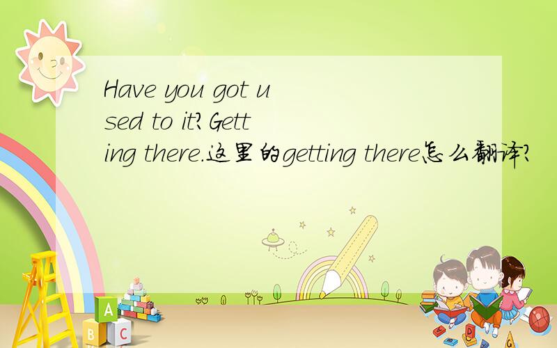 Have you got used to it?Getting there.这里的getting there怎么翻译?