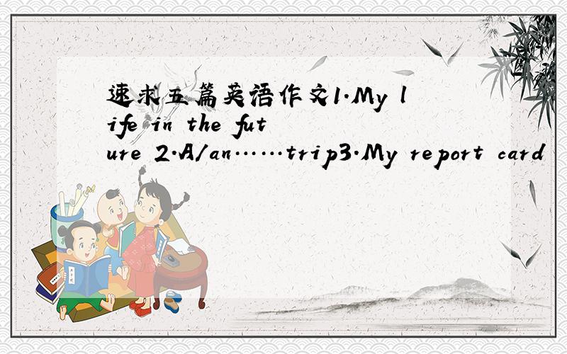 速求五篇英语作文1.My life in the future 2.A/an……trip3.My report card