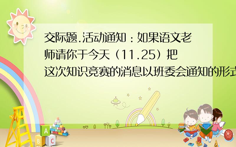 交际题.活动通知：如果语文老师请你于今天（11.25）把这次知识竞赛的消息以班委会通知的形式写在教室后面的板报上,你会如