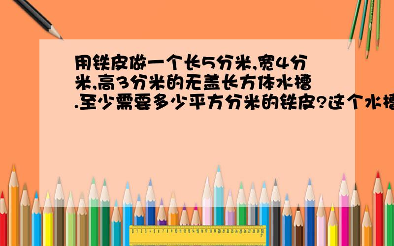 用铁皮做一个长5分米,宽4分米,高3分米的无盖长方体水槽.至少需要多少平方分米的铁皮?这个水槽的容积是多少升?