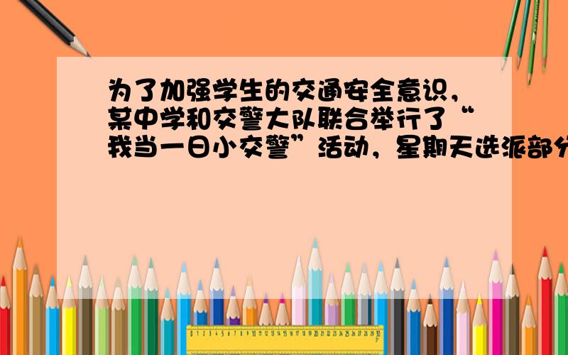 为了加强学生的交通安全意识，某中学和交警大队联合举行了“我当一日小交警”活动，星期天选派部分学生到交通路口值勤，协助交通