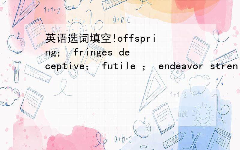 英语选词填空!offspring； fringes deceptive； futile ； endeavor stren