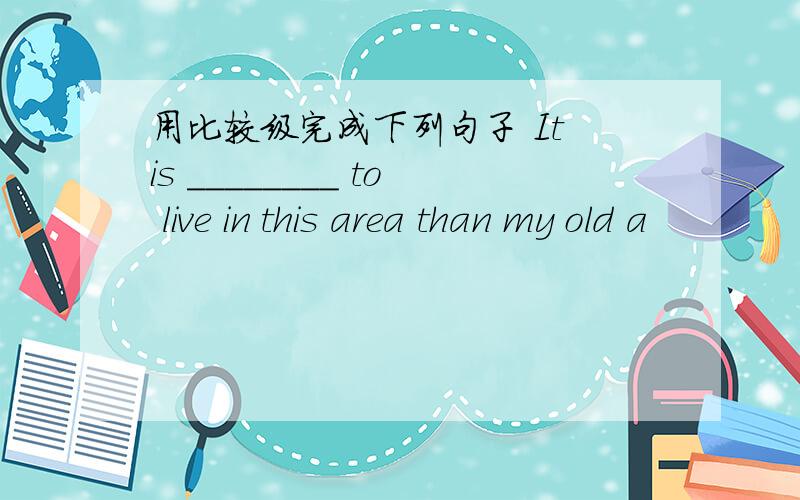 用比较级完成下列句子 It is ________ to live in this area than my old a