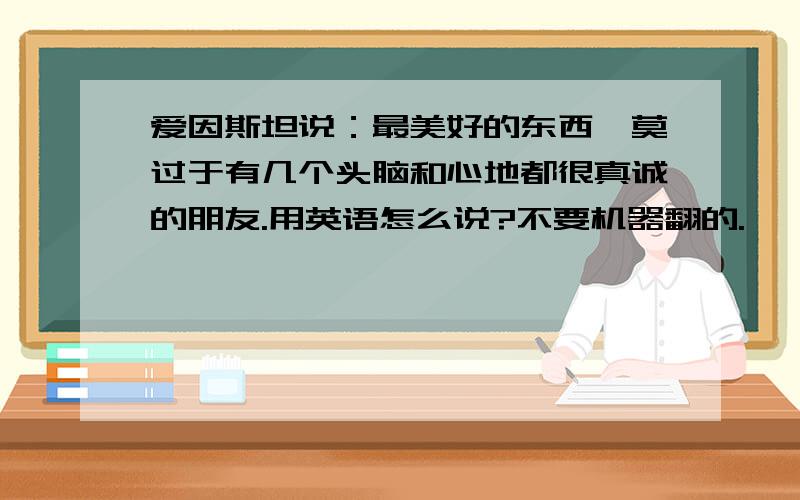 爱因斯坦说：最美好的东西,莫过于有几个头脑和心地都很真诚的朋友.用英语怎么说?不要机器翻的.