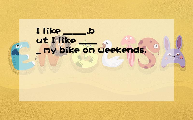 I like _____,but I like _____ my bike on weekends.