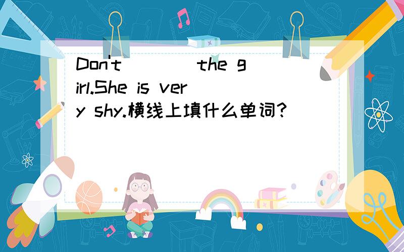 Don't____the girl.She is very shy.横线上填什么单词?