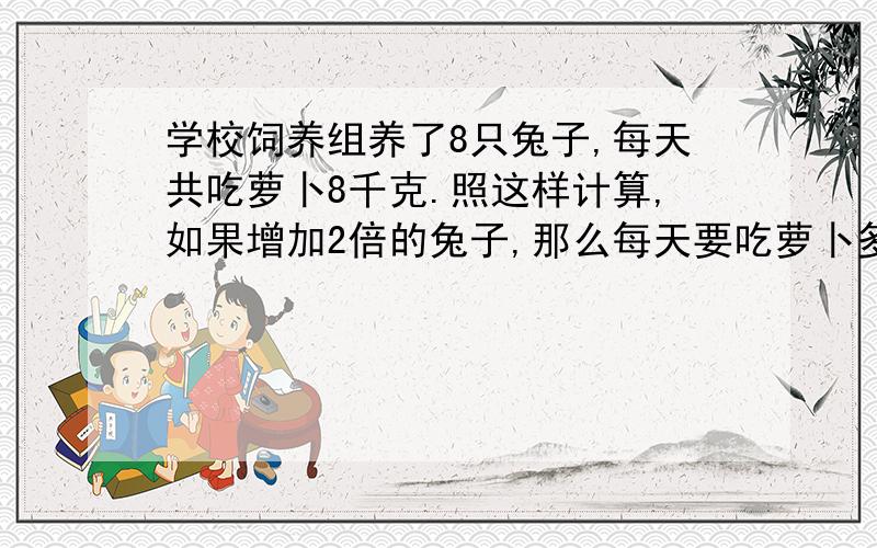 学校饲养组养了8只兔子,每天共吃萝卜8千克.照这样计算,如果增加2倍的兔子,那么每天要吃萝卜多少千克?