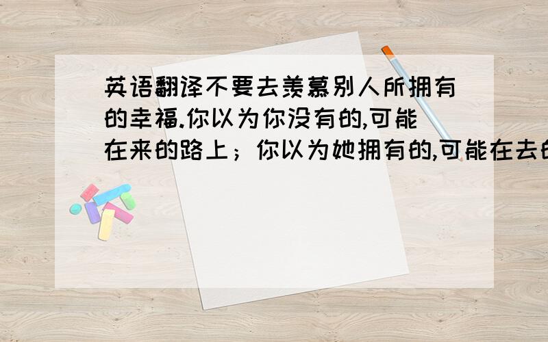 英语翻译不要去羡慕别人所拥有的幸福.你以为你没有的,可能在来的路上；你以为她拥有的,可能在去的途中.Do not env