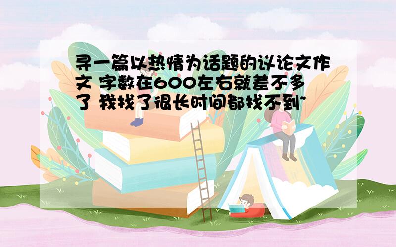 寻一篇以热情为话题的议论文作文 字数在600左右就差不多了 我找了很长时间都找不到~