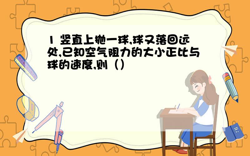 1 竖直上抛一球,球又落回远处,已知空气阻力的大小正比与球的速度,则（）