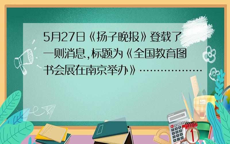 5月27日《扬子晚报》登载了一则消息,标题为《全国教育图书会展在南京举办》………………